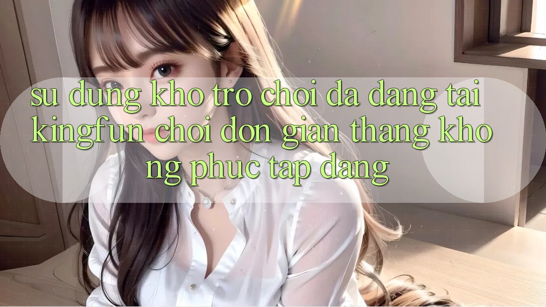 Sử dụng Kho Trò chơi Đa Dạng Tại Kingfun – “Chơi Đơn Giản, Thắng Không phức tạp Dàng”