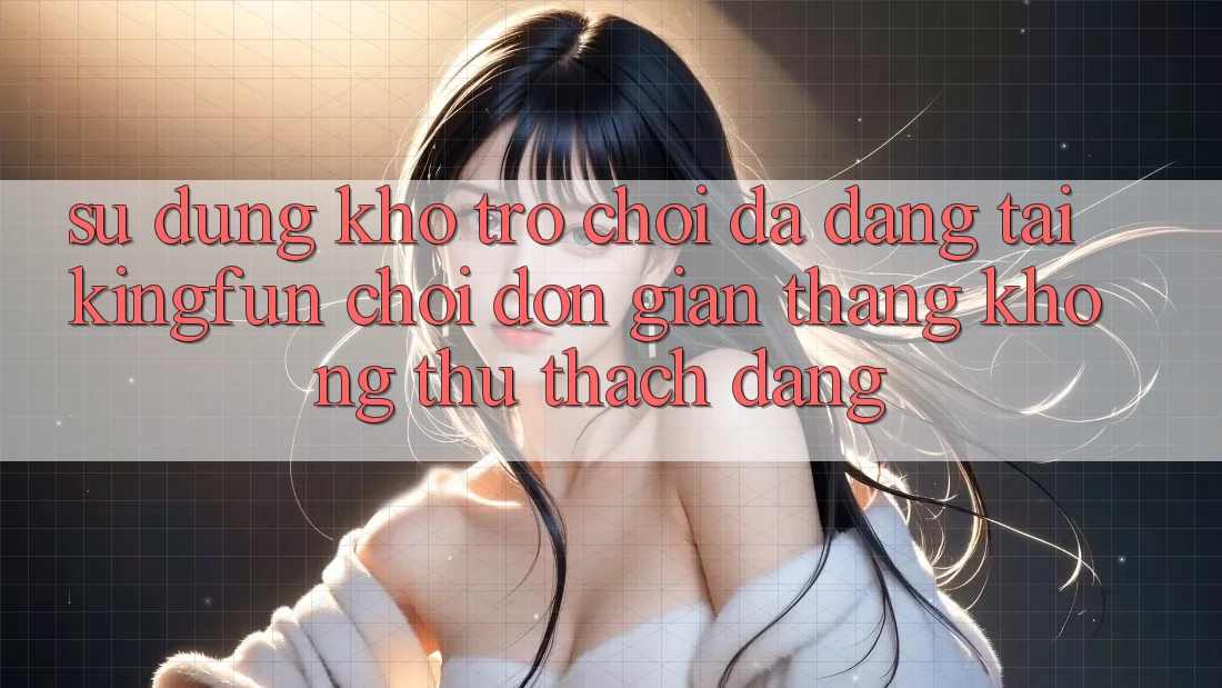 Sử dụng Kho Trò chơi Đa Dạng Tại Kingfun – “Chơi Đơn Giản, Thắng Không thử thách Dàng”