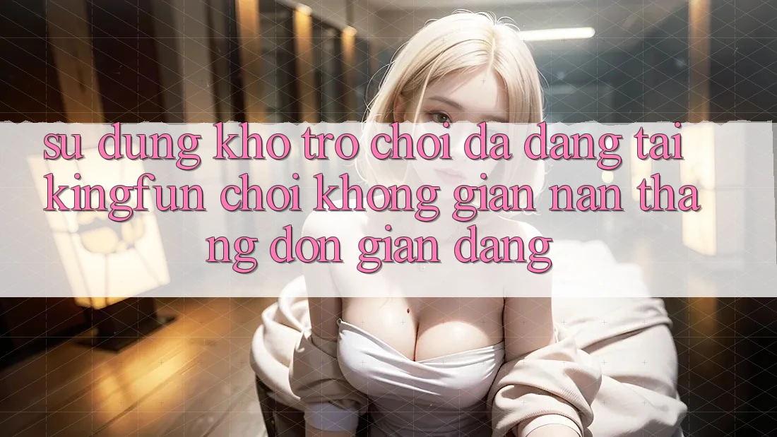 Sử dụng Kho Trò chơi Đa Dạng Tại Kingfun – “Chơi Không gian nan, Thắng Đơn giản Dàng”