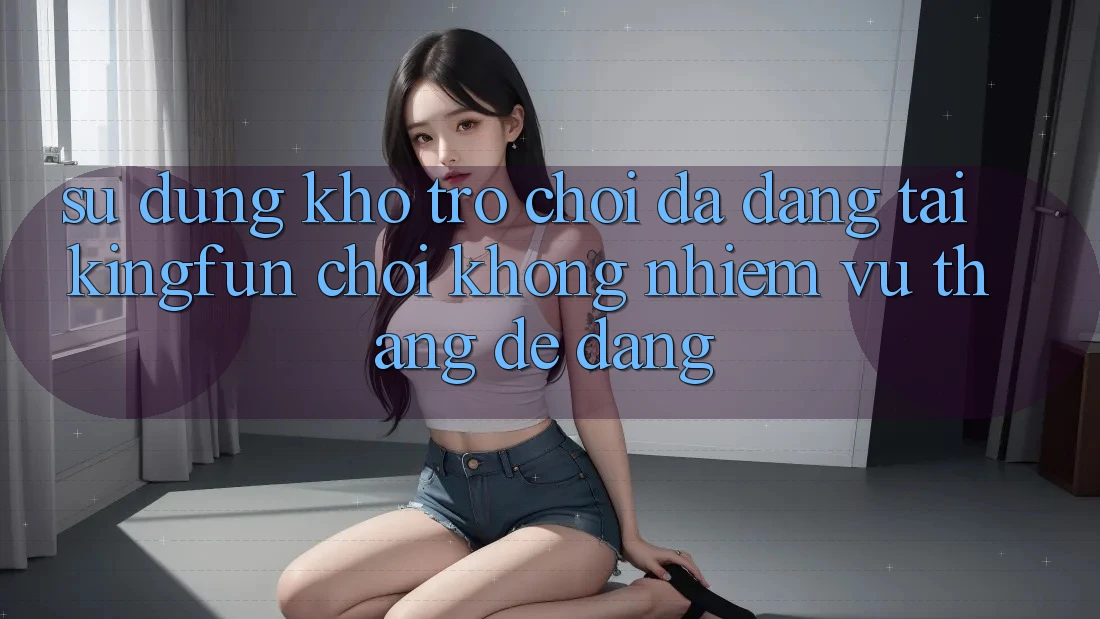 Sử dụng Kho Trò chơi Đa Dạng Tại Kingfun – “Chơi Không nhiệm vụ, Thắng Dễ Dàng” Sử dụng Kho Trò chơi Đa Dạng Tại Kingfun – “Chơi Không nhiệm vụ, Thắng Dễ Dàng”