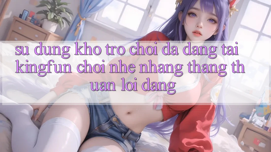 Sử dụng Kho Trò chơi Đa Dạng Tại Kingfun – “Chơi Nhẹ nhàng, Thắng Thuận lợi Dàng” Sử dụng Kho Trò chơi Đa Dạng Tại Kingfun – “Chơi Nhẹ nhàng, Thắng Thuận lợi Dàng”