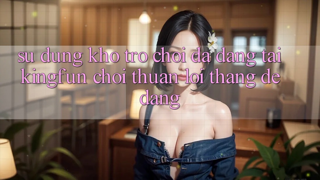 Sử dụng Kho Trò chơi Đa Dạng Tại Kingfun – “Chơi Thuận lợi, Thắng Dễ Dàng”