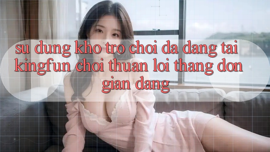 Sử dụng Kho Trò chơi Đa Dạng Tại Kingfun – “Chơi Thuận lợi, Thắng Đơn giản Dàng” Sử dụng Kho Trò chơi Đa Dạng Tại Kingfun – “Chơi Thuận lợi, Thắng Đơn giản Dàng”