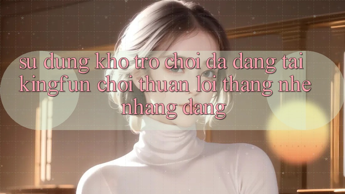 Sử dụng Kho Trò chơi Đa Dạng Tại Kingfun – “Chơi Thuận lợi, Thắng Nhẹ nhàng Dàng” Sử dụng Kho Trò chơi Đa Dạng Tại Kingfun – “Chơi Thuận lợi, Thắng Nhẹ nhàng Dàng”