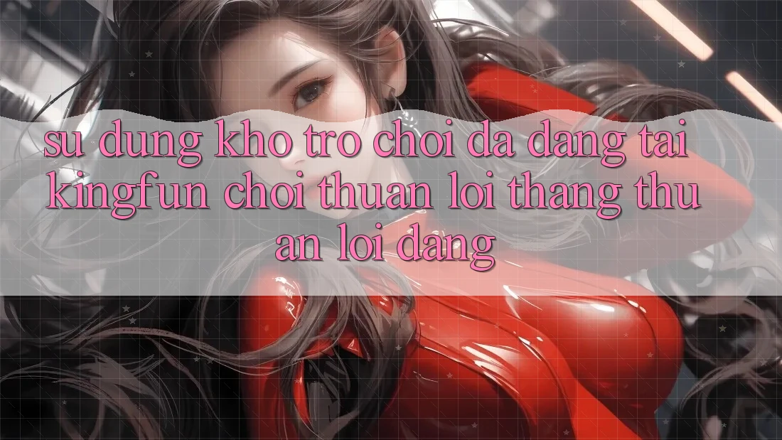 Sử dụng Kho Trò chơi Đa Dạng Tại Kingfun – “Chơi Thuận lợi, Thắng Thuận lợi Dàng”