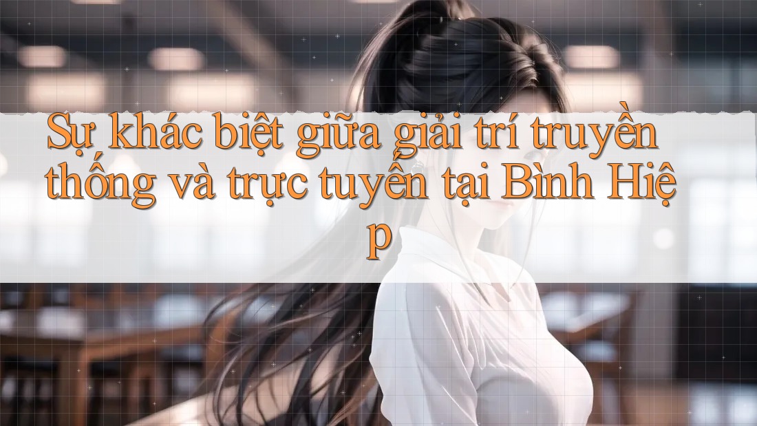Sự khác biệt giữa giải trí truyền thống và trực tuyến tại Bình Hiệp