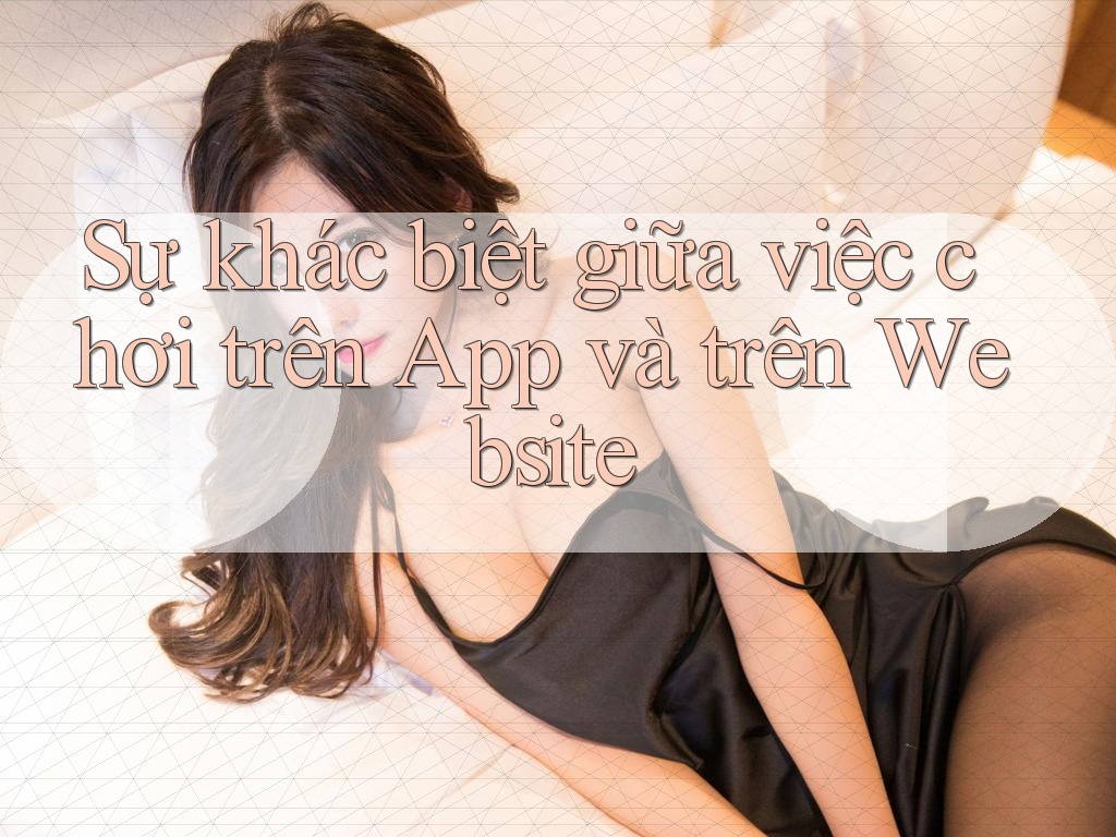 Sự khác biệt giữa việc chơi trên App và trên Website Sự khác biệt giữa việc chơi trên App và trên Website