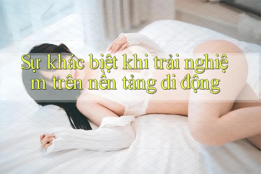 Sự khác biệt khi trải nghiệm trên nền tảng di động Sự khác biệt khi trải nghiệm trên nền tảng di động