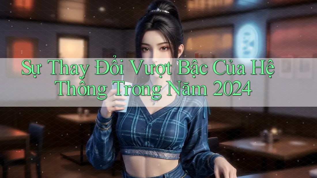 Sự Thay Đổi Vượt Bậc Của Hệ Thống Trong Năm 2024 Sự Thay Đổi Vượt Bậc Của Hệ Thống Trong Năm 2024