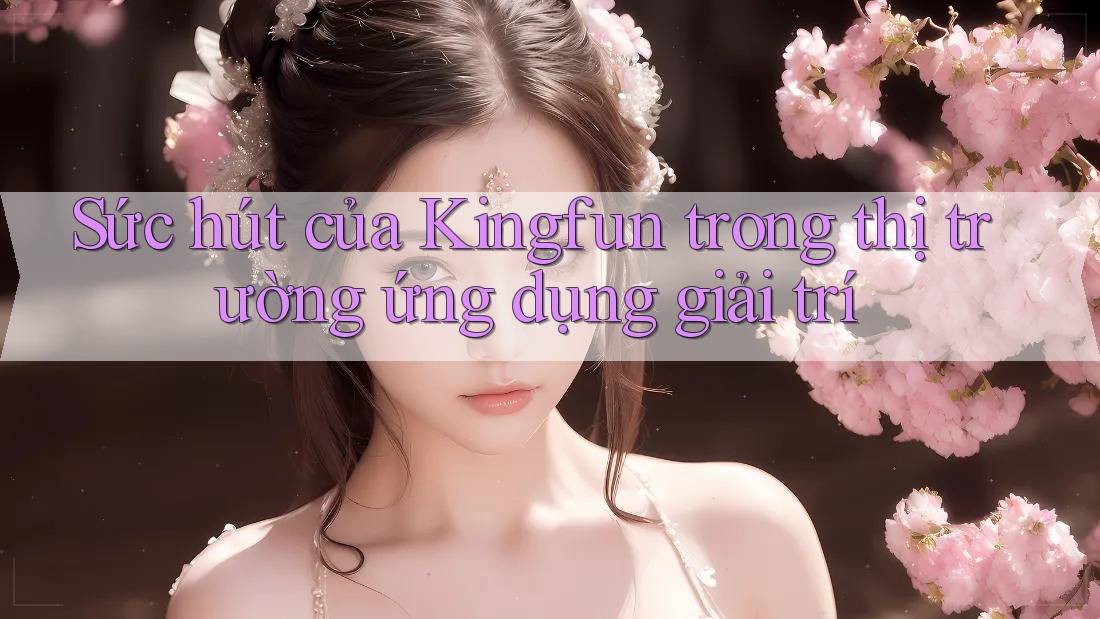 Sức hút của Kingfun trong thị trường ứng dụng giải trí Sức hút của Kingfun trong thị trường ứng dụng giải trí