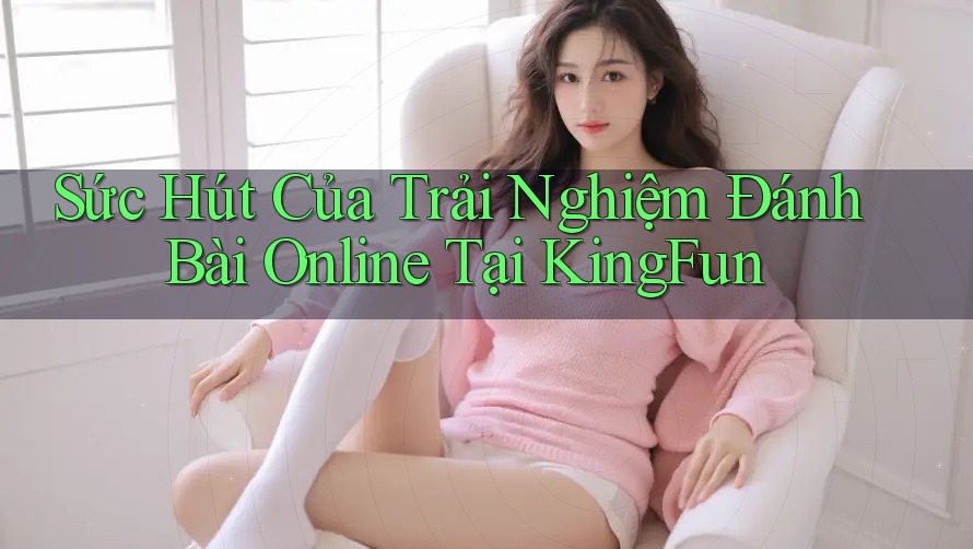 Sức Hút Của Trải Nghiệm Đánh Bài Online Tại KingFun