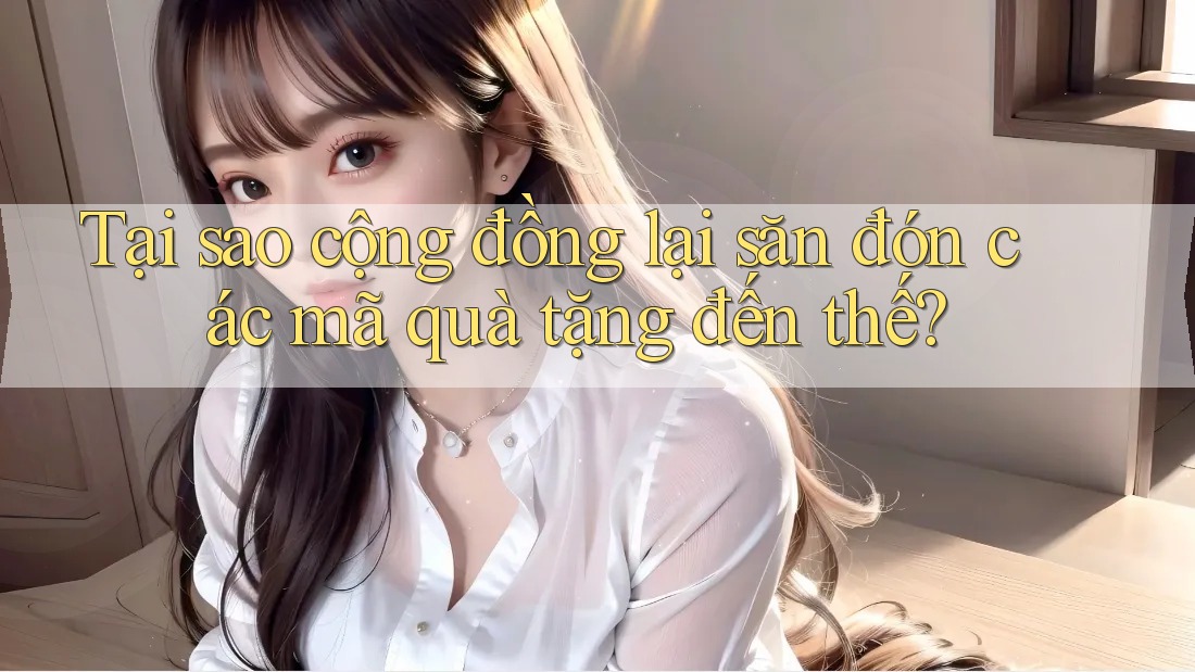 Tại sao cộng đồng lại săn đón các mã quà tặng đến thế?