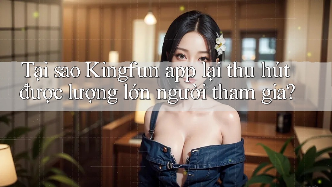 Tại sao Kingfun app lại thu hút được lượng lớn người tham gia?