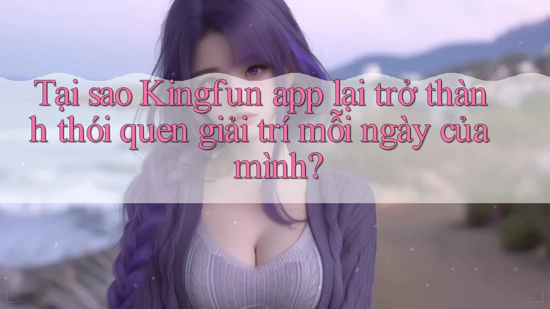 Tại sao Kingfun app lại trở thành thói quen giải trí mỗi ngày của mình?