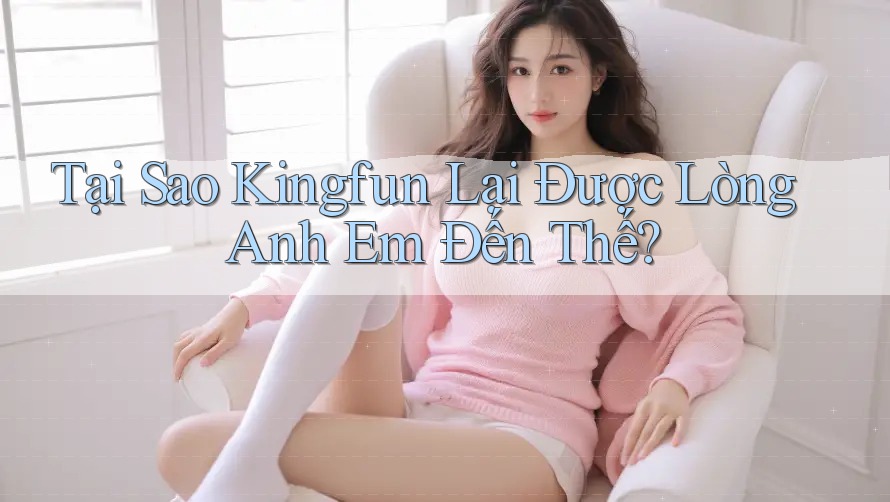 Tại Sao Kingfun Lại Được Lòng Anh Em Đến Thế?