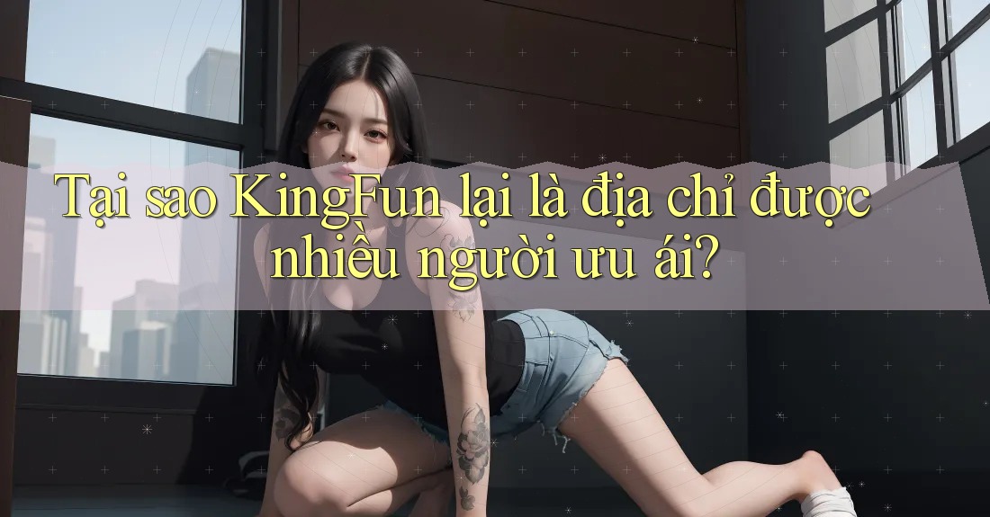 Tại sao KingFun lại là địa chỉ được nhiều người ưu ái?