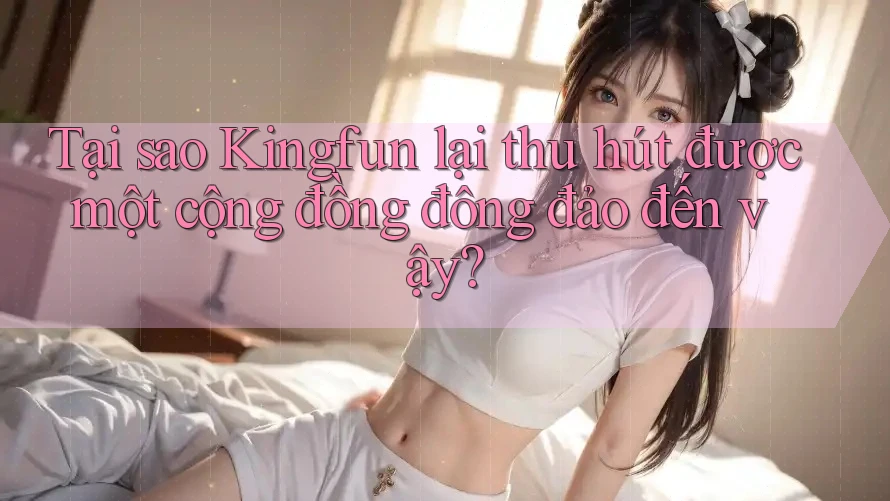 Tại sao Kingfun lại thu hút được một cộng đồng đông đảo đến vậy? Tại sao Kingfun lại thu hút được một cộng đồng đông đảo đến vậy?