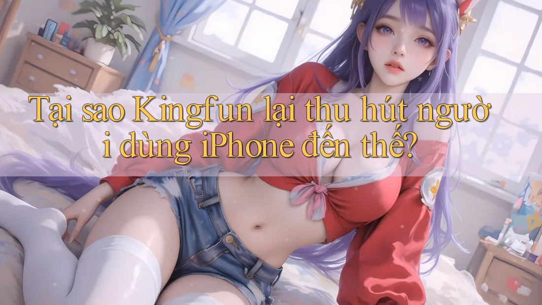 Tại sao Kingfun lại thu hút người dùng iPhone đến thế? Tại sao Kingfun lại thu hút người dùng iPhone đến thế?