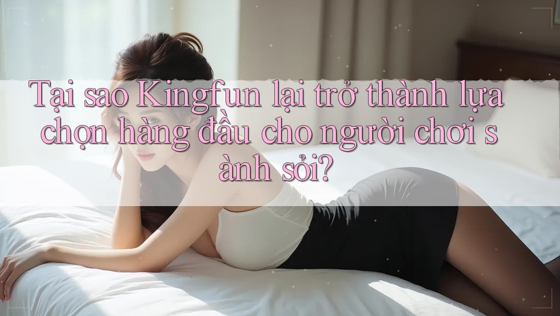 Tại sao Kingfun lại trở thành lựa chọn hàng đầu cho người chơi sành sỏi?