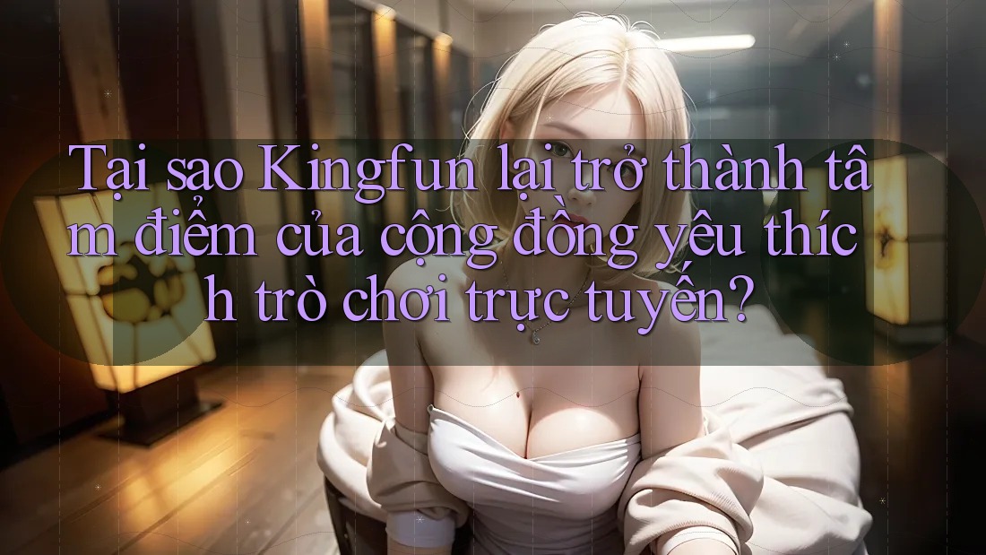 Tại sao Kingfun lại trở thành tâm điểm của cộng đồng yêu thích trò chơi trực tuyến?