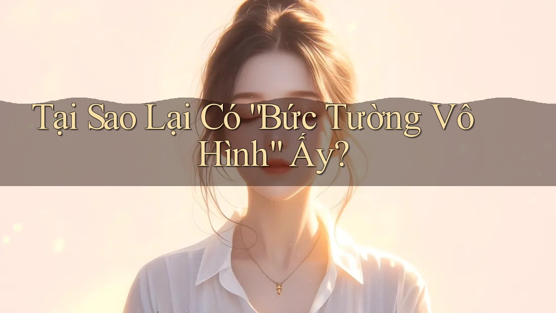 Tại Sao Lại Có “Bức Tường Vô Hình” Ấy?