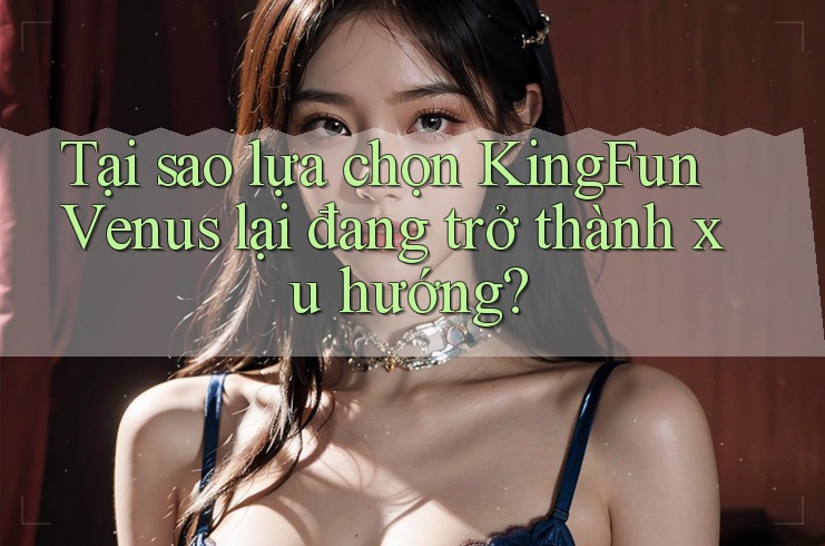 Tại sao lựa chọn KingFun Venus lại đang trở thành xu hướng?