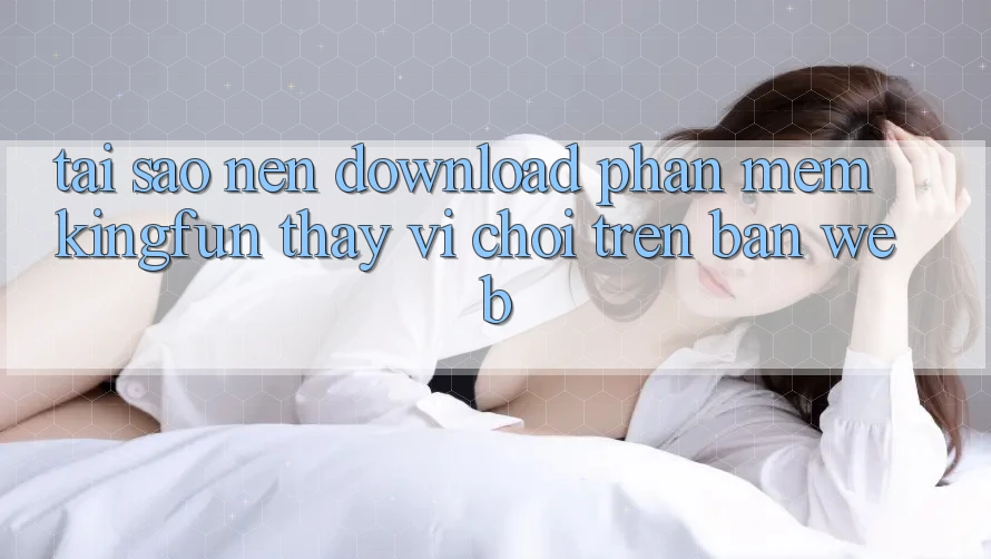 Tại Sao Nên Download Phần mềm Kingfun Thay Vì Chơi Trên Bản Web? Tại Sao Nên Download Phần mềm Kingfun Thay Vì Chơi Trên Bản Web?