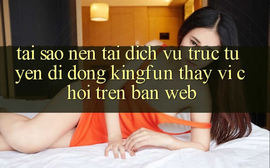 Tại Sao Nên Tải Dịch vụ trực tuyến di động Kingfun Thay Vì Chơi Trên Bản Web?