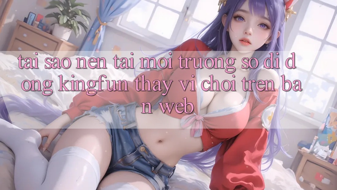 Tại Sao Nên Tải Môi trường số di động Kingfun Thay Vì Chơi Trên Bản Web?