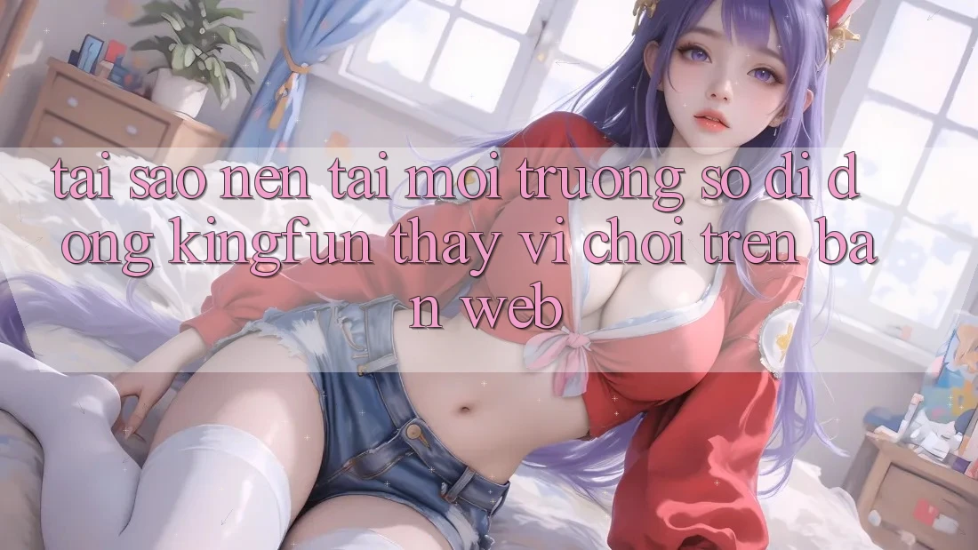 Tại Sao Nên Tải Môi trường số di động Kingfun Thay Vì Chơi Trên Bản Web?