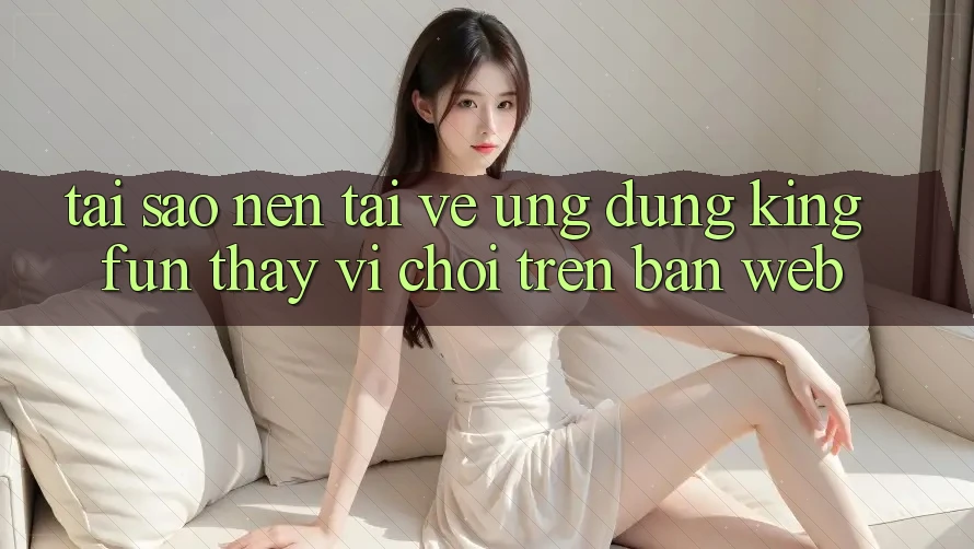 Tại Sao Nên Tải về Ứng dụng Kingfun Thay Vì Chơi Trên Bản Web?