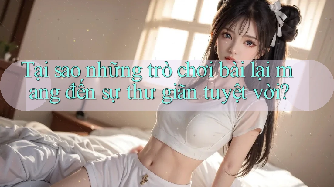 Tại sao những trò chơi bài lại mang đến sự thư giãn tuyệt vời?