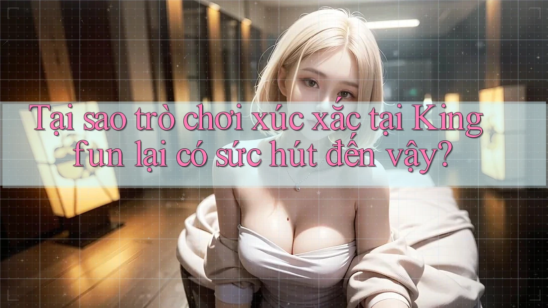 Tại sao trò chơi xúc xắc tại Kingfun lại có sức hút đến vậy?