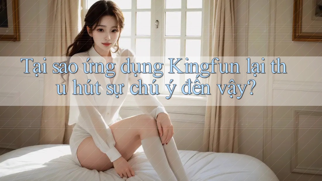 Tại sao ứng dụng Kingfun lại thu hút sự chú ý đến vậy?