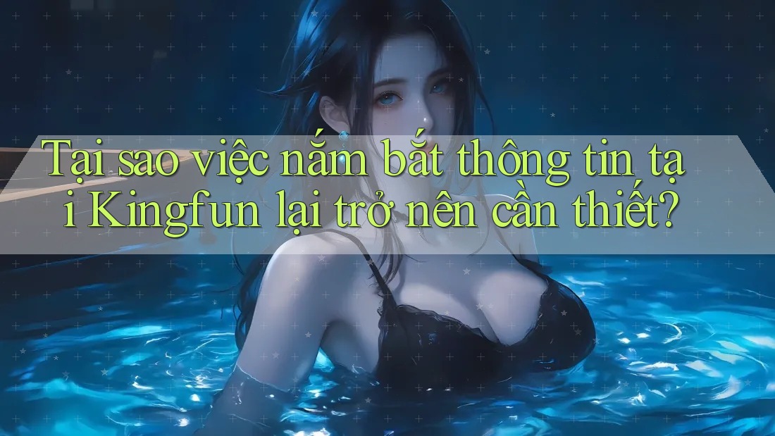 Tại sao việc nắm bắt thông tin tại Kingfun lại trở nên cần thiết?