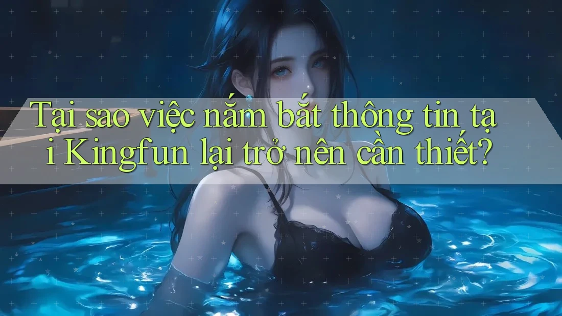 Tại sao việc nắm bắt thông tin tại Kingfun lại trở nên cần thiết?