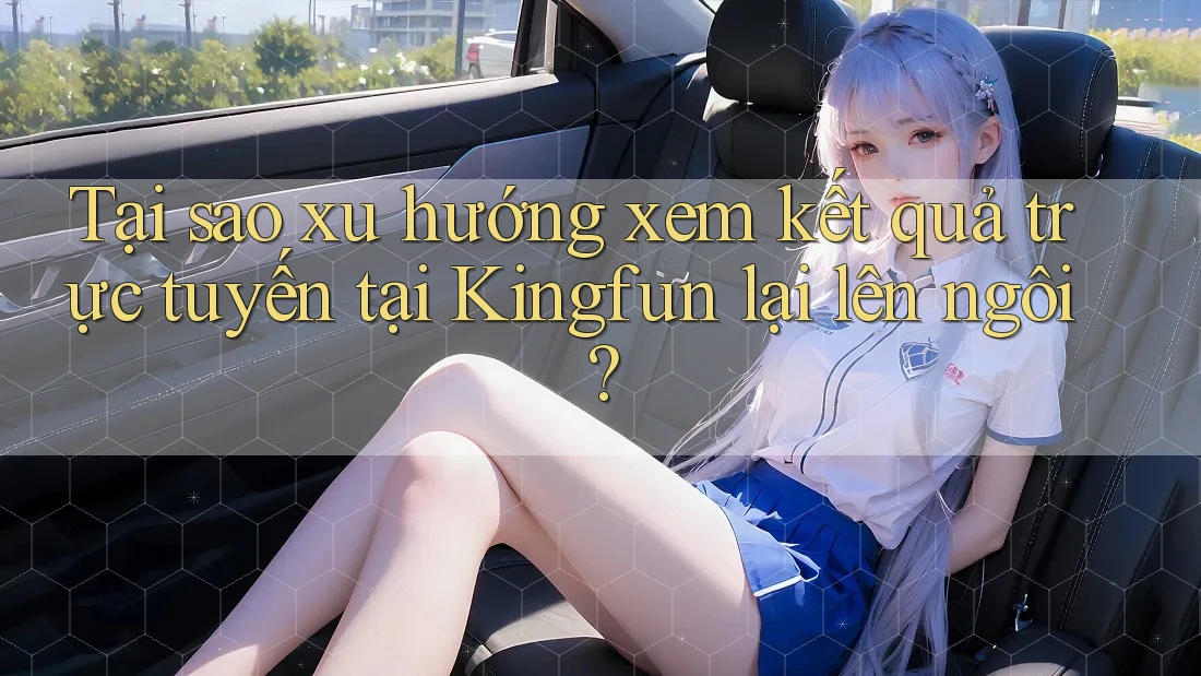 Tại sao xu hướng xem kết quả trực tuyến tại Kingfun lại lên ngôi? Tại sao xu hướng xem kết quả trực tuyến tại Kingfun lại lên ngôi?