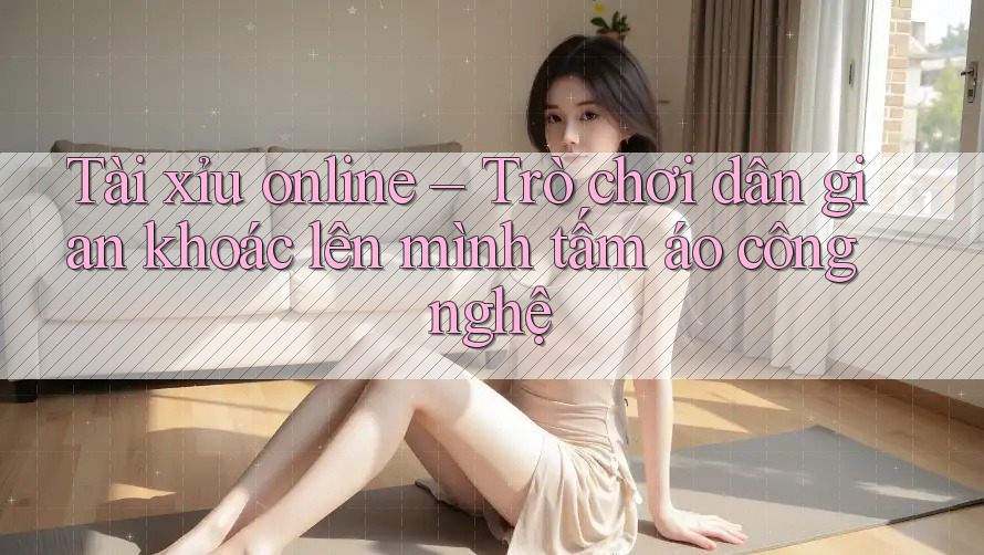 Tài xỉu online – Trò chơi dân gian khoác lên mình tấm áo công nghệ