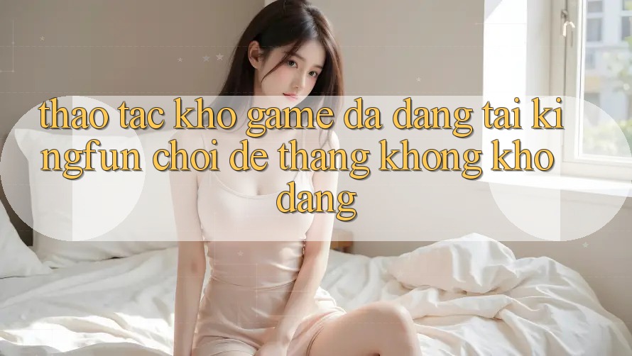 Thao tác Kho Game Đa Dạng Tại Kingfun – “Chơi Dễ, Thắng Không khó Dàng”
