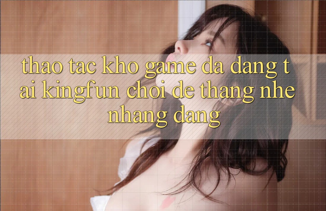 Thao tác Kho Game Đa Dạng Tại Kingfun – “Chơi Dễ, Thắng Nhẹ nhàng Dàng” Thao tác Kho Game Đa Dạng Tại Kingfun – “Chơi Dễ, Thắng Nhẹ nhàng Dàng”