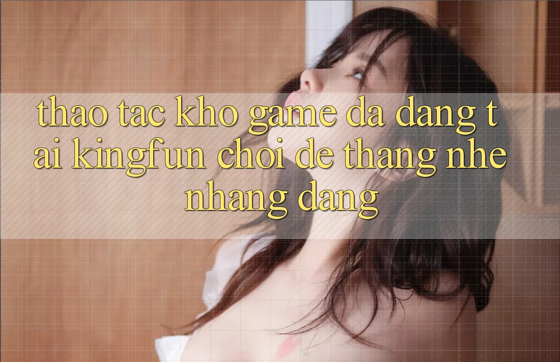 Thao tác Kho Game Đa Dạng Tại Kingfun – “Chơi Dễ, Thắng Nhẹ nhàng Dàng”