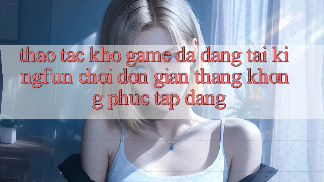Thao tác Kho Game Đa Dạng Tại Kingfun – “Chơi Đơn giản, Thắng Không phức tạp Dàng”