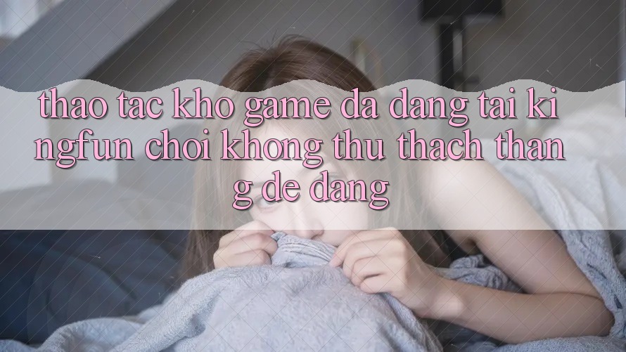 Thao tác Kho Game Đa Dạng Tại Kingfun – “Chơi Không thử thách, Thắng Dễ Dàng”