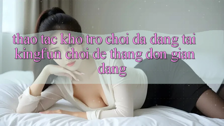 Thao tác Kho Trò chơi Đa Dạng Tại Kingfun – “Chơi Dễ, Thắng Đơn giản Dàng” Thao tác Kho Trò chơi Đa Dạng Tại Kingfun – “Chơi Dễ, Thắng Đơn giản Dàng”