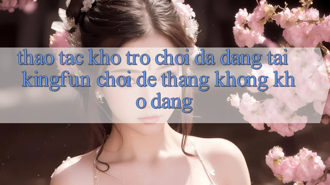 Thao tác Kho Trò chơi Đa Dạng Tại Kingfun – “Chơi Dễ, Thắng Không khó Dàng”