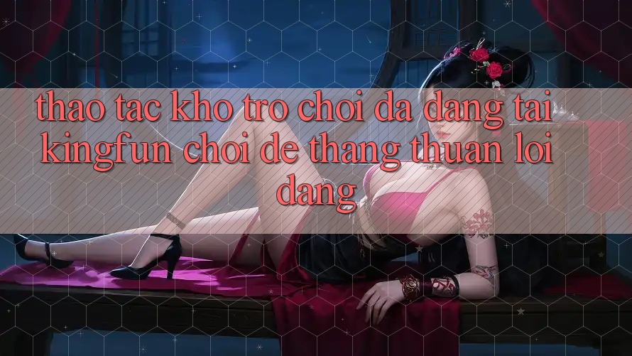 Thao tác Kho Trò chơi Đa Dạng Tại Kingfun – “Chơi Dễ, Thắng Thuận lợi Dàng” Thao tác Kho Trò chơi Đa Dạng Tại Kingfun – “Chơi Dễ, Thắng Thuận lợi Dàng”