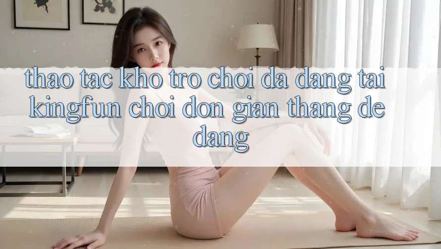 Thao tác Kho Trò chơi Đa Dạng Tại Kingfun – “Chơi Đơn Giản, Thắng Dễ Dàng”