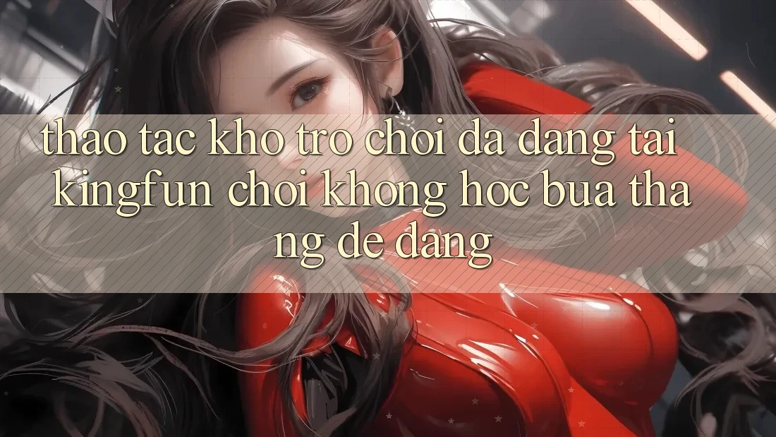 Thao tác Kho Trò chơi Đa Dạng Tại Kingfun – “Chơi Không hóc búa, Thắng Dễ Dàng”