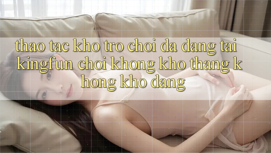 Thao tác Kho Trò chơi Đa Dạng Tại Kingfun – “Chơi Không khó, Thắng Không khó Dàng”