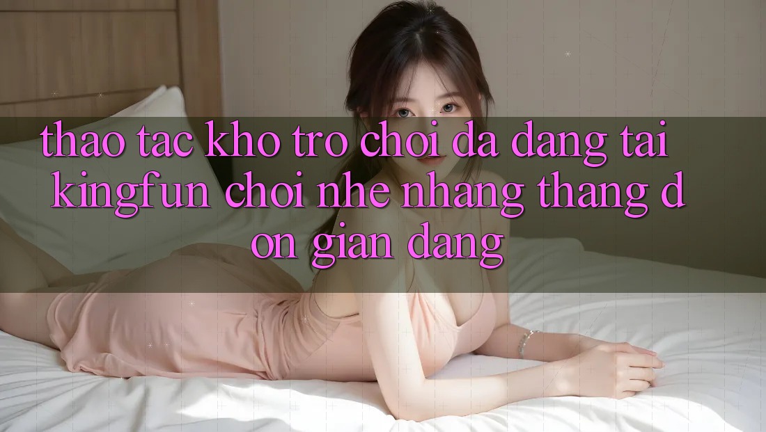 Thao tác Kho Trò chơi Đa Dạng Tại Kingfun – “Chơi Nhẹ nhàng, Thắng Đơn giản Dàng”